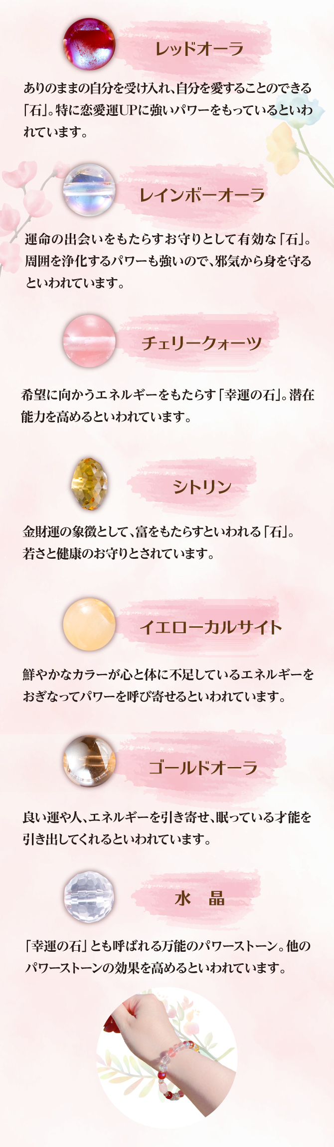 恋愛運UPにパワーを持つというレッドオーラ、周囲を浄化するパワーを持つというレインボーオーラ、潜在能力を高めるというチェリークォーツ、エネルギーを補うというイエローカルサイト、眠っている左才能を引き出すというゴールドオーラ、万能のパワーストーンとされる水晶を使用