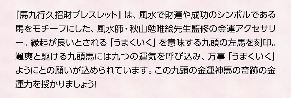 『馬九行久招財ブレスレット』は、風水で財運や成功のシンボルである馬をモチーフにした、風水師・秋山勉唯絵先生監修の金運アクセサリー。縁起が良いとされる「うまくいく」を意味する九頭の左馬を刻印。颯爽と駆ける九頭馬には九つの運気を呼び込み、万事「うまくいく」ようにとの願いが込められています。この九頭の金運神馬の奇跡の金運力を授かりましょう！