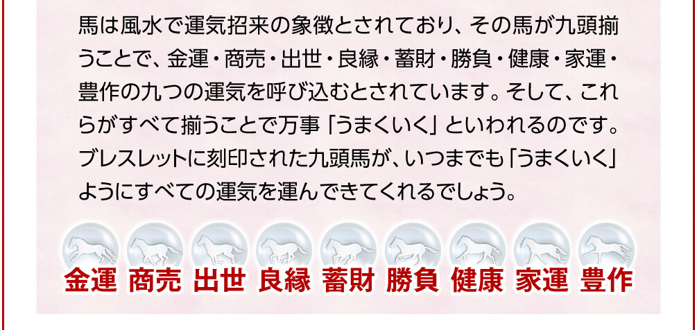 馬は風水で運気招来の象徴とされており、その馬が九頭揃うことで、金運・商売・出世・良縁・蓄財・勝負・健康・家運・豊作の九つの運気を呼び込むとされています。そして、これらがすべて揃うことで万事「うまくいく」といわれるのです。ブレスレットに刻印された九頭馬が、いつまでも「うまくいく」ようにすべての運気を運んできてくれるでしょう。 金運／商売／出世／良縁／蓄財／勝負／健康／家運／豊作