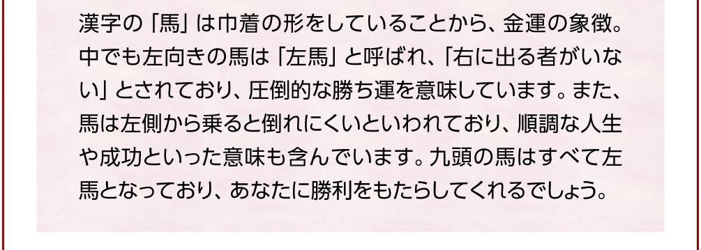 漢字の「馬」は巾着の形をしていることから、金運の象徴。中でも左向きの馬は「左馬」と呼ばれ、「右に出る者がいない」とされており、圧倒的な勝ち運を意味しています。また、馬は左側から乗ると倒れにくいといわれており、順調な人生や成功といった意味も含んでいます。九頭の馬はすべて左馬となっており、あなたに勝利をもたらしてくれるでしょう。
