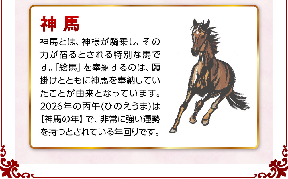 神馬 神馬とは、神様が騎乗し、その力が宿るとされる特別な馬です。「絵馬」を奉納するのは、願掛けとともに神馬を奉納していたことが由来となっています。2026年の丙午(ひのえうま)は【神馬の年】で、非常に強い運勢を持つとされている年回りです。
