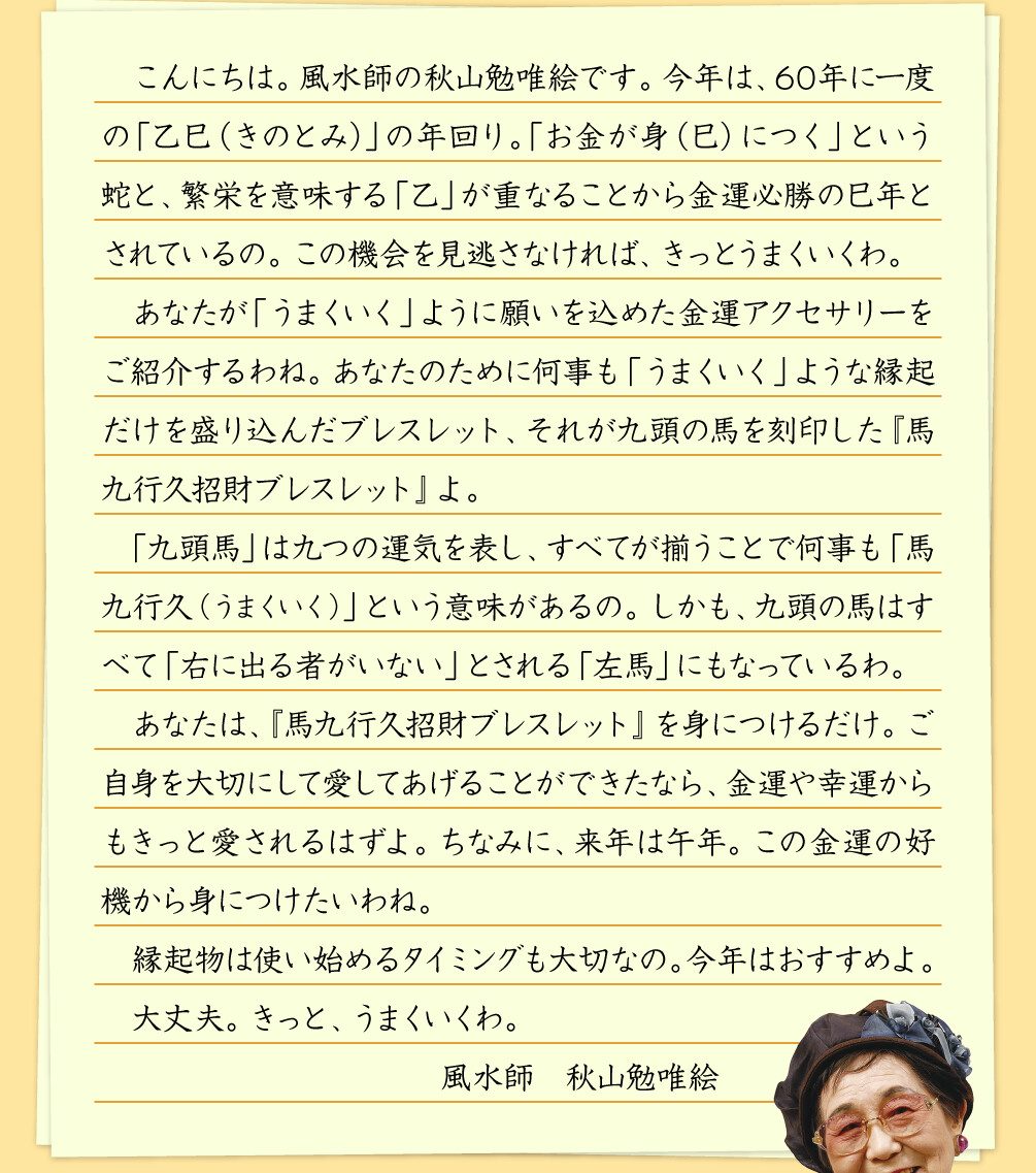 こんにちは。風水師の秋山勉唯絵です。今年は、60年に一度の「乙巳（きのとみ）」の年回り。「お金が身（巳）につく」という蛇と、繁栄を意味する「乙」が重なることから金運必勝の巳年とされているの。この機会を見逃さなければ、きっとうまくいくわ。あなたが「うまくいく」ように願いを込めた金運アクセサリーをご紹介するわね。あなたのために何事も「うまくいく」ような縁起だけを盛り込んだブレスレット、それが九頭の馬を刻印した『馬九行久招財ブレスレット』よ。「九頭馬」は九つの運気を表し、すべてが揃うことで何事も「馬九行久（うまくいく）」という意味があるの。しかも、九頭の馬はすべて「右に出る者がいない」とされる「左馬」にもなっているわ。あなたは、『馬九行久招財ブレスレット』を身につけるだけ。ご自身を大切にして愛してあげることができたなら、金運や幸運からもきっと愛されるはずよ。ちなみに、来年は午年。この金運の好機から身につけたいわね。縁起物は使い始めるタイミングも大切なの。今年はおすすめよ。大丈夫。きっと、うまくいくわ。 風水師 秋山勉唯絵