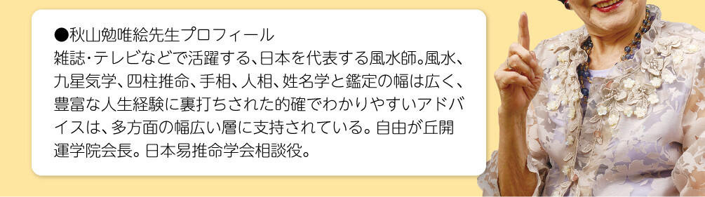 【秋山勉唯絵先生プロフィール】雑誌・テレビなどで活躍する、日本を代表する風水師。風水、九星気学、四柱推命、手相、人相、姓名学と鑑定の幅は広く、豊富な人生経験に裏打ちされた的確でわかりやすいアドバイスは、多方面の幅広い層に支持されている。自由が丘開運学院会長。日本易推命学会相談役。