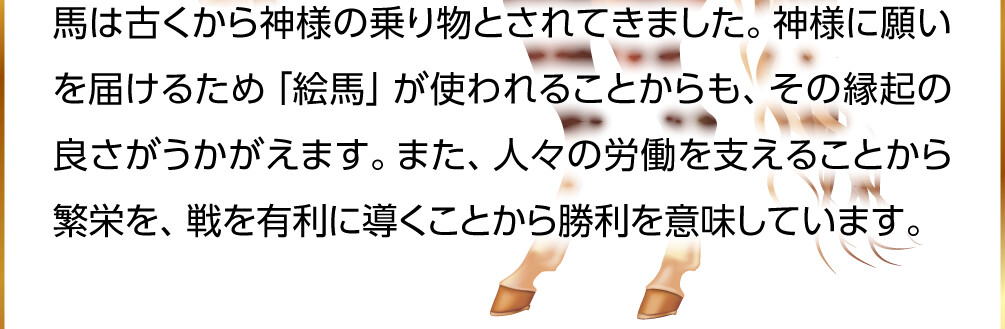 馬は古くから神様の乗り物とされてきました。神様に願いを届けるため「絵馬」が使われることからも、その縁起の良さがうかがえます。また、人々の労働を支えることから繁栄を、戦を有利に導くことから勝利を意味しています。