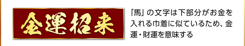 【金運招来】「馬」の文字は下部分がお金を入れる巾着に似ているため、金運・財運を意味する