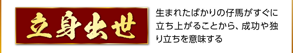 【立身出世】生まれたばかりの仔馬がすぐに立ち上がることから、成功や独り立ちを意味する