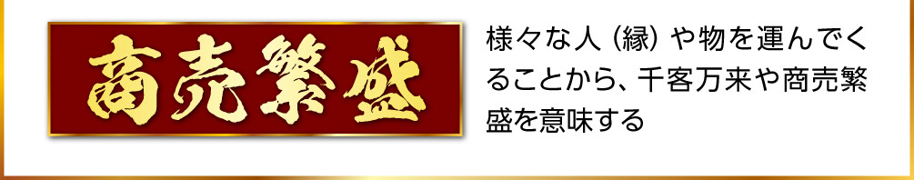 【商売繁盛】様々な人（縁）や物を運んでくることから、千客万来や商売繁盛を意味する