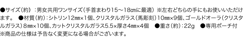 サイズ（約） 男女共用ワンサイズ（手首まわり15〜18㎝に最適） ※左右どちらの手にもお使いいただけます。　材質（約） シトリン12㎜×1個、クリスタルガラス（馬彫刻）10㎜×9個、ゴールドオーラ（クリスタルガラス）８㎜×10個、カットクリスタルガラス5.5×厚さ4㎜×4個　重さ（約） 22g　専用ポーチ付　※商品の仕様は予告なく変更になる場合がございます。
