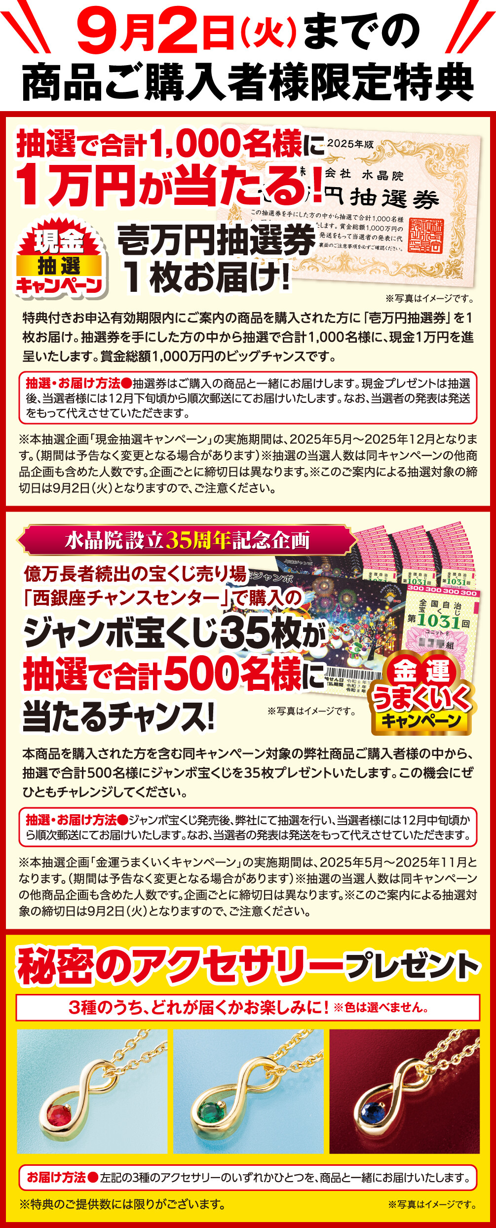 9月2日（火）までの商品ご購入者様限定特典 現金抽選キャンペーン 抽選で合計1,000名様に1万円が当たる！ 壱万円抽選券1枚お届け！ 特典付きお申込有効期限内にご案内の商品を購入された方に「壱万円抽選券」を1枚お届け。抽選券を手にした方の中から抽選で合計1,000名様に、現金１万円を進呈いたします。賞金総額1,000万円のビッグチャンスです。 抽選・お届け方法 抽選券はご購入の商品と一緒にお届けします。現金プレゼントは抽選後、当選者様には12月下旬頃から順次郵送にてお届けいたします。なお、当選者の発表は発送をもって代えさせていただきます。 ※本抽選企画「現金抽選キャンペーン」の実施期間は、2025年5月～2025年12月となります。（期間は予告なく変更となる場合があります）※抽選の当選人数は同キャンペーンの他商品企画も含めた人数です。企画ごとに締切日は異なります。※このご案内による抽選対象の締切日は9月2日（火）となりますので、ご注意ください。 ※写真はイメージです。 金運うまくいくキャンペーン 水晶院設立35周年記念企画 億万長者続出の宝くじ売り場「西銀座チャンスセンター」で購入のジャンボ宝くじ35枚が抽選で合計500名様に当たるチャンス！ 本商品を購入された方を含む同キャンペーン対象の弊社商品ご購入者様の中から、抽選で合計500名様にジャンボ宝くじを35枚プレゼントいたします。この機会にぜひともチャレンジしてください。 ※写真はイメージです。 抽選・お届け方法 ジャンボ宝くじ発売後、弊社にて抽選を行い、当選者様には12月中旬頃から順次郵送にてお届けいたします。なお、当選者の発表は発送をもって代えさせていただきます。 ※本抽選企画「金運うまくいくキャンペーン」の実施期間は、2025年5月～2025年11月となります。（期間は予告なく変更となる場合があります）※抽選の当選人数は同キャンペーンの他商品企画も含めた人数です。企画ごとに締切日は異なります。※このご案内による抽選対象の締切日は9月2日（火）となりますので、ご注意ください。 秘密のアクセサリープレゼント ３種のうち、どれが届くかお楽しみに！ お届け方法 左記の３種のアクセサリーのいずれかひとつを、商品と一緒にお届けいたします。 ※色は選べません。 ※特典のご提供数には限りがございます。 ※写真はイメージです。