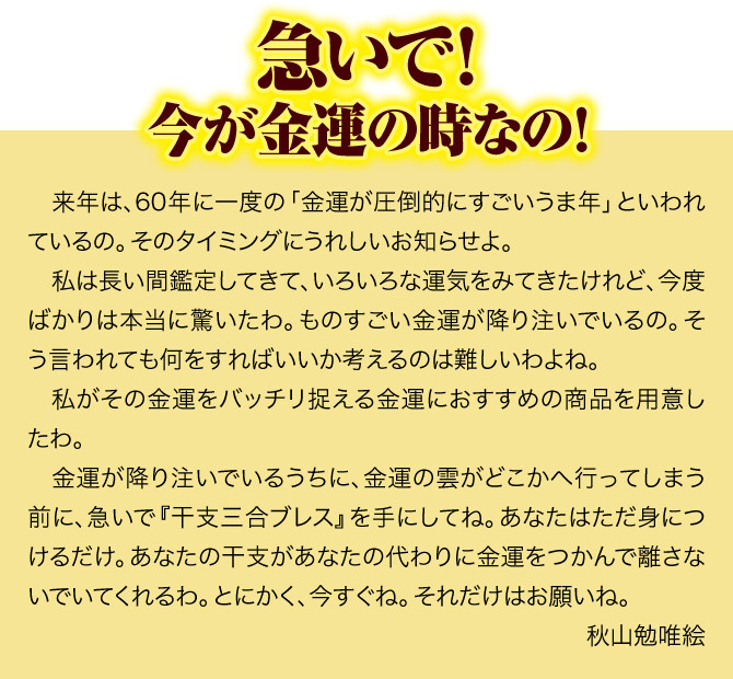 急いで！今が金運の時なの！来年は、60年に一度の「金運が圧倒的にすごいうま年」といわれているの。そのタイミングにうれしいお知らせよ。私は長い間鑑定してきて、いろいろな運気をみてきたけれど、今度ばかりは本当に驚いたわ。ものすごい金運が降り注いでいるの。そう言われても何をすればいいか考えるのは難しいわよね。私がその金運をバッチリ捉える金運におすすめの商品を用意したわ。金運が降り注いでいるうちに、金運の雲がどこかへ行ってしまう前に、急いで『干支三合ブレス』を手にしてね。あなたはただ身につけるだけ。あなたの干支があなたの代わりに金運をつかんで離さないでいてくれるわ。とにかく、今すぐね。それだけはお願いね。秋山勉唯絵