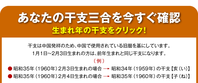 【あなたの干支三合を今すぐ確認〈生まれ年の干支をクリック！〉】干支は中国発祥のため、中国で使用されている旧暦を基にしています。１月１日～２月３日生まれの方は、前年生まれと同じ干支になります。（例）昭和35年（1960年）2月3日生まれの場合→昭和34年（1959年）の干支【亥（い）】／昭和35年（1960年）2月4日生まれの場合→昭和35年（1960年）の干支【子（ね）】
