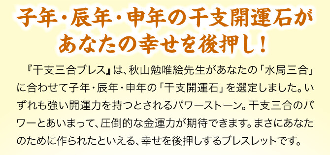 【子年・辰年・申年の干支開運石があなたの幸せを後押し！】『干支三合ブレス』は、秋山勉唯絵先生があなたの「水局三合」に合わせて子年・辰年・申年の「干支開運石」を選定しました。いずれも強い開運力を持つとされるパワーストーン。干支三合のパワーとあいまって、圧倒的な金運力が期待できます。まさにあなたのために作られたといえる、幸せを後押しするブレスレットです。