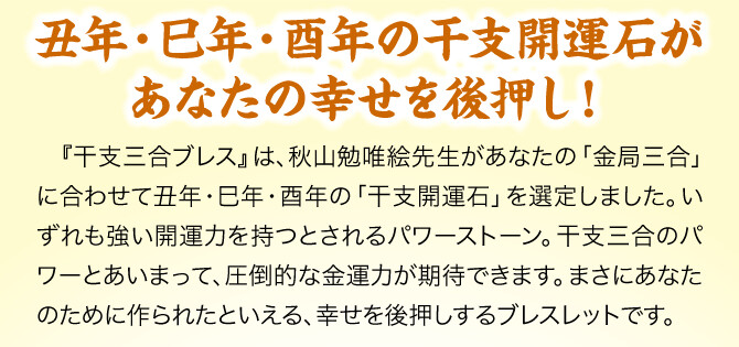 【丑年・巳年・酉年の干支開運石があなたの幸せを後押し！】『干支三合ブレス』は、秋山勉唯絵先生があなたの「金局三合」に合わせて丑年・巳年・酉年の「干支開運石」を選定しました。いずれも強い開運力を持つとされるパワーストーン。干支三合のパワーとあいまって、圧倒的な金運力が期待できます。まさにあなたのために作られたといえる、幸せを後押しするブレスレットです。