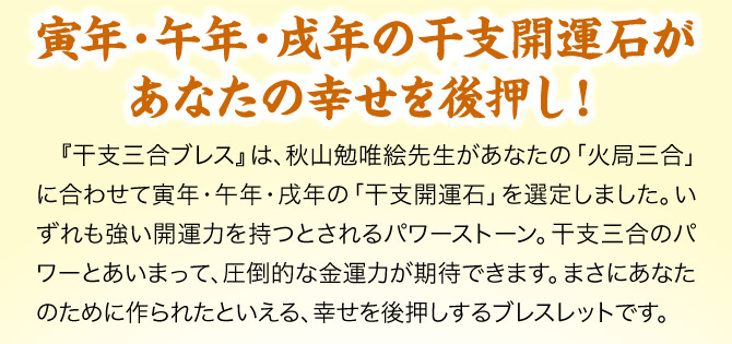 【寅年・午年・戌年の干支開運石があなたの幸せを後押し！】『干支三合ブレス』は、秋山勉唯絵先生があなたの「火局三合」に合わせて寅年・午年・戌年の「干支開運石」を選定しました。いずれも強い開運力を持つとされるパワーストーン。干支三合のパワーとあいまって、圧倒的な金運力が期待できます。まさにあなたのために作られたといえる、幸せを後押しするブレスレットです。