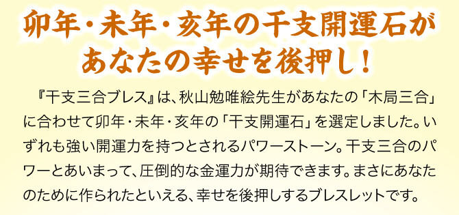 【卯年・未年・亥年の干支開運石があなたの幸せを後押し！】『干支三合ブレス』は、秋山勉唯絵先生があなたの「木局三合」に合わせて卯年・未年・亥年の「干支開運石」を選定しました。いずれも強い開運力を持つとされるパワーストーン。干支三合のパワーとあいまって、圧倒的な金運力が期待できます。まさにあなたのために作られたといえる、幸せを後押しするブレスレットです。