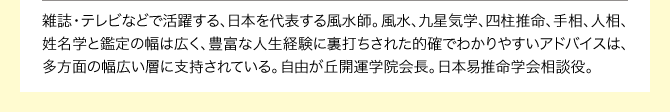 雑誌・テレビなどで活躍する、日本を代表する風水師。風水、九星気学、四柱推命、手相、人相、姓名学と鑑定の幅は広く、豊富な人生経験に裏打ちされた的確でわかりやすいアドバイスは、多方面の幅広い層に支持されている。自由が丘開運学院会長。日本易推命学会相談役。