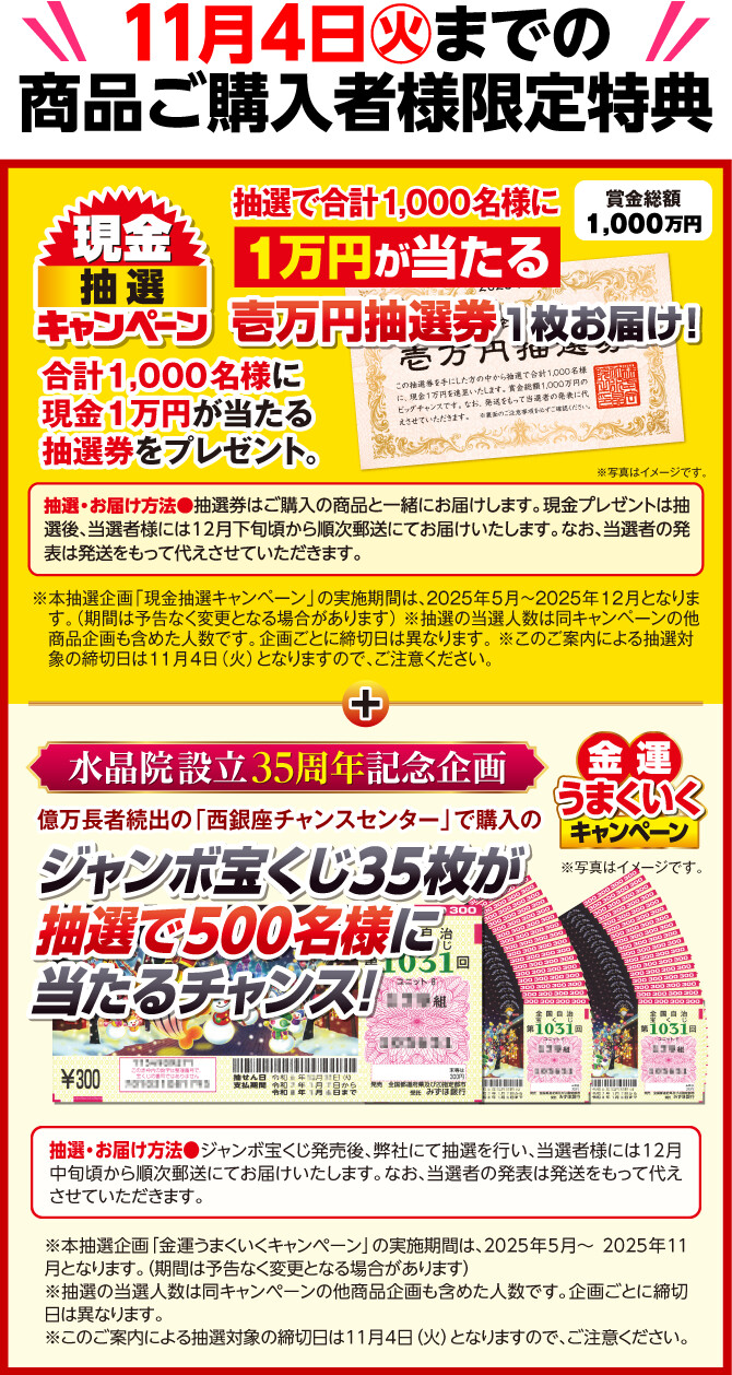 11月4日（火）までの商品ご購入者様限定特典 賞金総額1,000万円 現金抽選キャンペーン 抽選で合計1,000名様に1万円が当たる壱万円抽選券1枚お届け！ 合計1,000名様に現金1万円が当たる抽選券をプレゼント。 抽選・お届け方法＝抽選券はご購入の商品と一緒にお届けします。現金プレゼントは抽選後、当選者様には12月下旬頃から順次郵送にてお届けいたします。なお、当選者の発表は発送をもって代えさせていただきます。 ※写真はイメージです。 ※本抽選企画「現金抽選キャンペーン」の実施期間は、2025年5月〜2025年12月となります。（期間は予告なく変更となる場合があります） ※抽選の当選人数は同キャンペーンの他商品企画も含めた人数です。企画ごとに締切日は異なります。 ※このご案内による抽選対象の締切日は11月4日（火）となりますので、ご注意ください。 ／ 水晶院設立35周年記念企画 金運うまくいくキャンペーン 億万長者続出の「西銀座チャンスセンター」で購入のジャンボ宝くじ35枚が抽選で500名様に当たるチャンス！ 抽選・お届け方法＝ジャンボ宝くじ発売後、弊社にて抽選を行い、当選者様には12月中旬頃から順次郵送にてお届けいたします。なお、当選者の発表は発送をもって代えさせていただきます。 ※本抽選企画「金運うまくいくキャンペーン」の実施期間は、2025年5月～2025年11月となります。（期間は予告なく変更となる場合があります） ※抽選の当選人数は同キャンペーンの他商品企画も含めた人数です。企画ごとに締切日は異なります。 ※このご案内による抽選対象の締切日は11月4日（火）となりますので、ご注意ください。 ※写真はイメージです。
