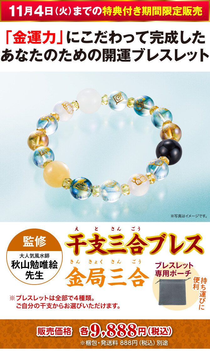 〈11月4日（火）までの特典付き期間限定販売〉「金運力」にこだわって完成したあなたのための開運ブレスレット『干支三合ブレス 金局三合』〈監修：大人気風水師 秋山勉唯絵先生〉＋持ち運びに便利！ブレスレット専用ポーチ（※ブレスレットは全部で４種類。ご自分の干支からお選びいただけます。）販売価格：各9,888円（税込）※梱包・発送料 888円（税込）別途