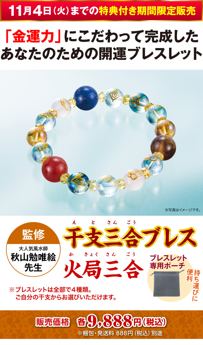 〈11月4日（火）までの特典付き期間限定販売〉「金運力」にこだわって完成したあなたのための開運ブレスレット『干支三合ブレス 火局三合』〈監修：大人気風水師 秋山勉唯絵先生〉＋持ち運びに便利！ブレスレット専用ポーチ（※ブレスレットは全部で４種類。ご自分の干支からお選びいただけます。）販売価格：各9,888円（税込）※梱包・発送料 888円（税込）別途