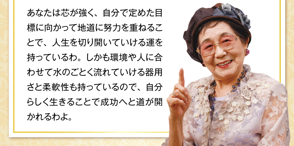 あなたは芯が強く、自分で定めた目標に向かって地道に努力を重ねることで、人生を切り開いていける運を持っているわ。しかも環境や人に合わせて水のごとく流れていける器用さと柔軟性も持っているので、自分らしく生きることで成功へと道が開かれるわよ。
