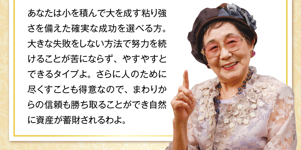 あなたは小を積んで大を成す粘り強さを備えた確実な成功を選べる方。大きな失敗をしない方法で努力を続けることが苦にならず、やすやすとできるタイプよ。さらに人のために尽くすことも得意なので、まわりからの信頼も勝ち取ることができ自然に資産が蓄財されるわよ。