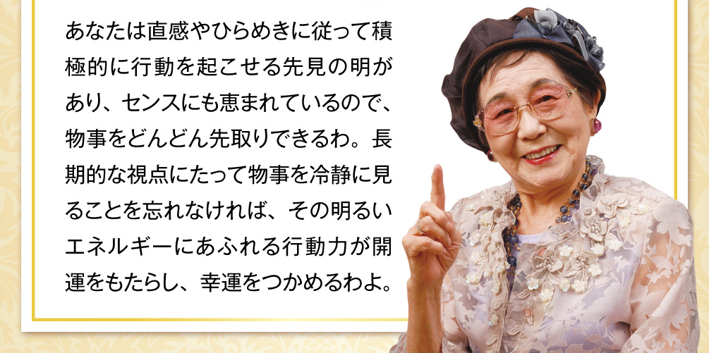 あなたは直感やひらめきに従って積極的に行動を起こせる先見の明があり、センスにも恵まれているので、物事をどんどん先取りできるわ。長期的な視点にたって物事を冷静に見ることを忘れなければ、その明るいエネルギーにあふれる行動力が開運をもたらし、幸運をつかめるわよ。