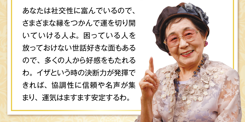 あなたは社交性に富んでいるので、さまざまな縁をつかんで運を切り開いていける人よ。困っている人を放っておけない世話好きな面もあるので、多くの人から好感をもたれるわ。イザという時の決断力が発揮できれば、協調性に信頼や名声が集まり、運気はますます安定するわ。
