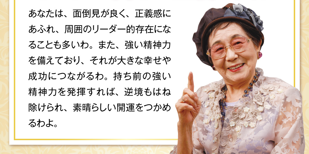 あなたは、面倒見が良く、正義感にあふれ、周囲のリーダー的存在になることも多いわ。また、強い精神力を備えており、それが大きな幸せや成功につながるわ。持ち前の強い精神力を発揮すれば、逆境もはね除けられ、素晴らしい開運をつかめるわよ。