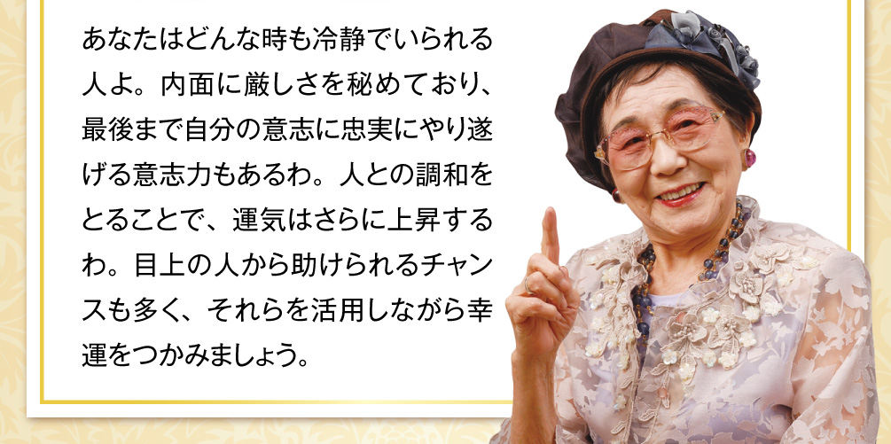 あなたはどんな時も冷静でいられる人よ。内面に厳しさを秘めており、最後まで自分の意志に忠実にやり遂げる意志力もあるわ。人との調和をとることで、運気はさらに上昇するわ。目上の人から助けられるチャンスも多く、それらを活用しながら幸運をつかみましょう。