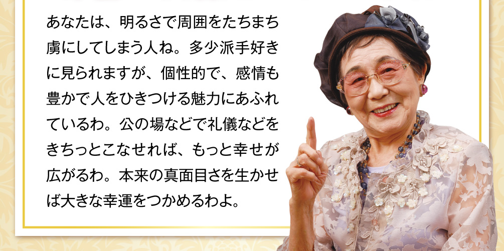 あなたは、明るさで周囲をたちまち虜にしてしまう人ね。多少派手好きに見られますが、個性的で、感情も豊かで人をひきつける魅力にあふれているわ。公の場などで礼儀などをきちっとこなせれば、もっと幸せが広がるわ。本来の真面目さを生かせば大きな幸運をつかめるわよ。