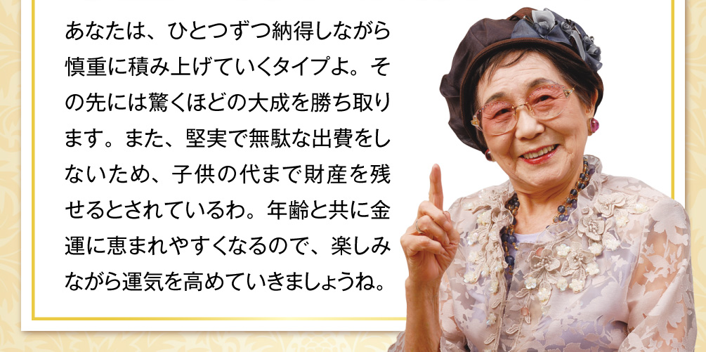 あなたは、ひとつずつ納得しながら慎重に積み上げていくタイプよ。その先には驚くほどの大成を勝ち取ります。また、堅実で無駄な出費をしないため、子供の代まで財産を残せるとされているわ。年齢と共に金運に恵まれやすくなるので、楽しみながら運気を高めていきましょうね。