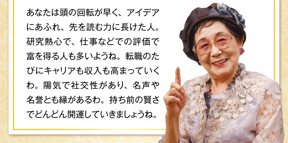 あなたは頭の回転が早く、アイデアにあふれ、先を読む力に長けた人。研究熱心で、仕事などでの評価で富を得る人も多いようね。転職のたびにキャリアも収入も高まっていくわ。陽気で社交性があり、名声や名誉とも縁があるわ。持ち前の賢さでどんどん開運していきましょうね。