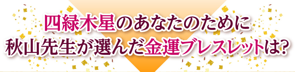 四緑木星のあなたのために秋山先生が選んだ金運ブレスレットは？