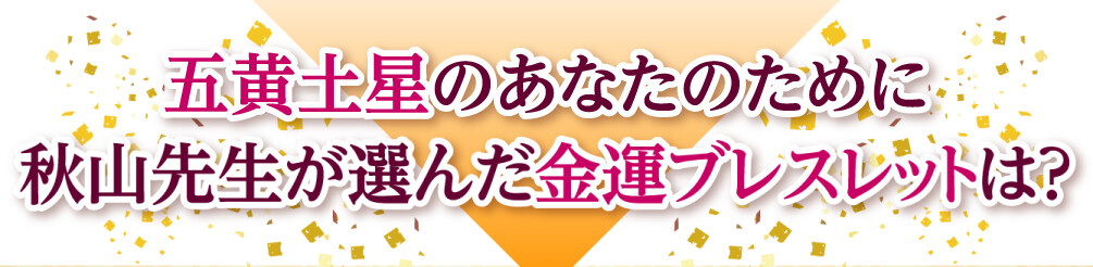 五黄土星のあなたのために秋山先生が選んだ金運ブレスレットは？