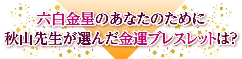 六白金星のあなたのために秋山先生が選んだ金運ブレスレットは？