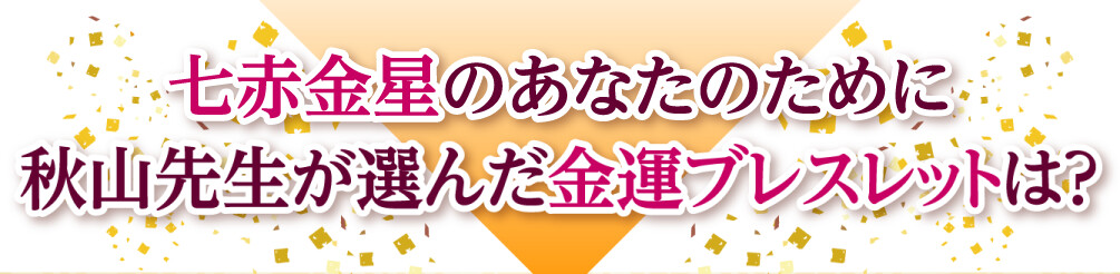 七赤金星のあなたのために秋山先生が選んだ金運ブレスレットは？