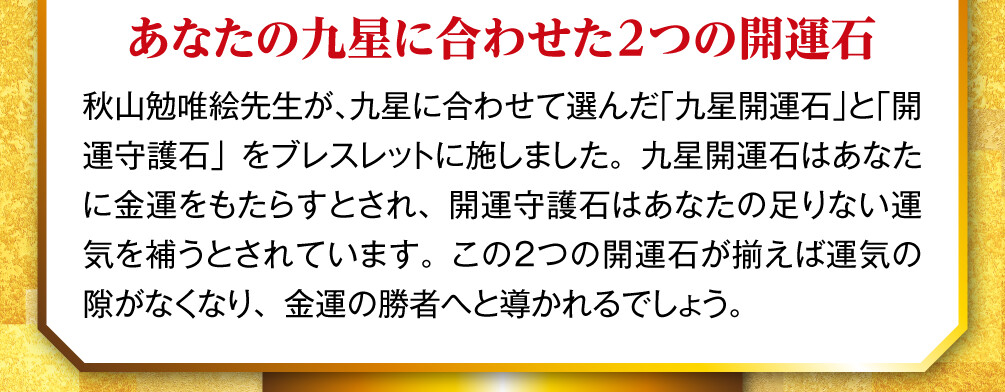 あなたの九星に合わせた2つの開運石 秋山勉唯絵先生が、九星に合わせて選んだ「九星開運石」と「開運守護石」をブレスレットに施しました。九星開運石はあなたに金運をもたらすとされ、開運守護石はあなたの足りない運気を補うとされています。この２つの開運石が揃えば運気の隙がなくなり、金運の勝者へと導かれるでしょう。