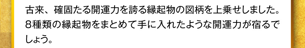 古来、確固たる開運力を誇る縁起物の図柄を上乗せしました。８種類の縁起物をまとめて手に入れたような開運力が宿るでしょう。