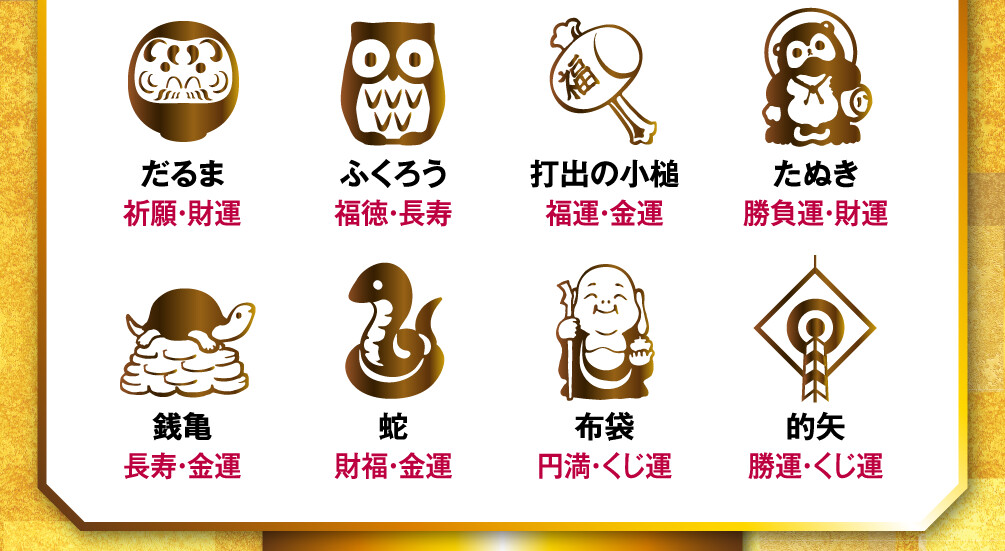 だるま（祈願・財運）／ふくろう（福徳・長寿）／打出の小槌（福運・金運）／たぬき（勝負運・財運）／銭亀（長寿・金運）／蛇（財福・金運）／布袋（円満・くじ運）／的矢（勝運・くじ運）