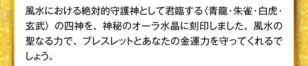 風水における絶対的守護神として君臨する〈青龍・朱雀・白虎・玄武〉の四神を、神秘のオーラ水晶に刻印しました。風水の聖なる力で、ブレスレットとあなたの金運力を守ってくれるでしょう。