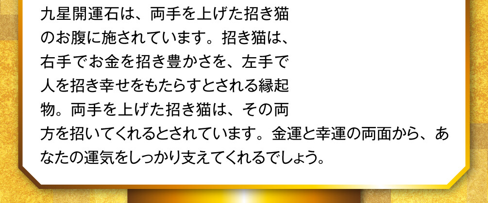九星開運石は、両手を上げた招き猫のお腹に施されています。招き猫は、右手でお金を招き豊かさを、左手で人を招き幸せをもたらすとされる縁起物。両手を上げた招き猫は、その両方を招いてくれるとされています。金運と幸運の両面から、あなたの運気をしっかり支えてくれるでしょう。