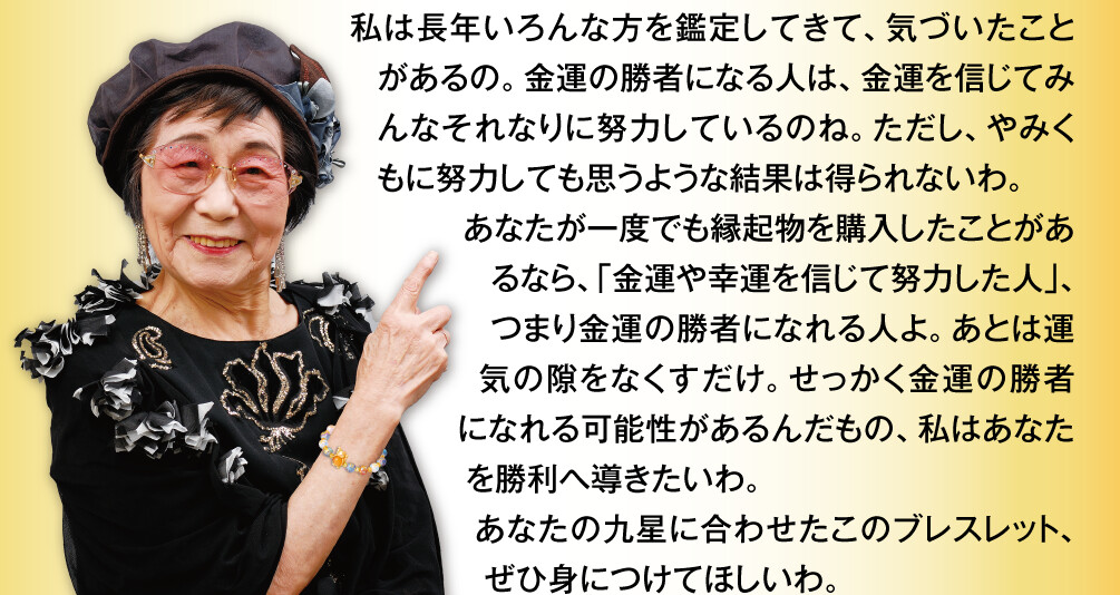 私は長年いろんな方を鑑定してきて、気づいたことがあるの。金運の勝者になる人は、金運を信じてみんなそれなりに努力しているのね。ただし、やみくもに努力しても思うような結果は得られないわ。あなたが一度でも縁起物を購入したことがあるなら、「金運や幸運を信じて努力した人」、つまり金運の勝者になれる人よ。あとは運気の隙をなくすだけ。せっかく金運の勝者になれる可能性があるんだもの、私はあなたを勝利へ導きたいわ。あなたの九星に合わせたこのブレスレット、ぜひ身につけてほしいわ。
