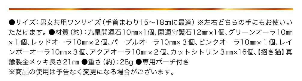 ●サイズ：男女共用ワンサイズ（手首まわり15〜18㎝に最適） ※左右どちらの手にもお使いいただけます。 ●材質（約）：九星開運石10㎜×1個、開運守護石12㎜×1個、グリーンオーラ10㎜×１個、レッドオーラ10㎜×２個、パープルオーラ10㎜×３個、ピンクオーラ10㎜×１個、レインボーオーラ10㎜×３個、アクアオーラ10㎜×２個、カットシトリン３㎜×16個、【招き猫】真鍮製金メッキ長さ21㎜ ●重さ（約）：28g ●専用ポーチ付き ※商品の使用は予告なく変更になる場合がございます。