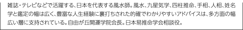 雑誌・テレビなどで活躍する、日本を代表する風水師。風水、九星気学、四柱推命、手相、人相、姓名学と鑑定の幅は広く、豊富な人生経験に裏打ちされた的確でわかりやすいアドバイスは、多方面の幅広い層に支持されている。自由が丘開運学院会長。日本易推命学会相談役。