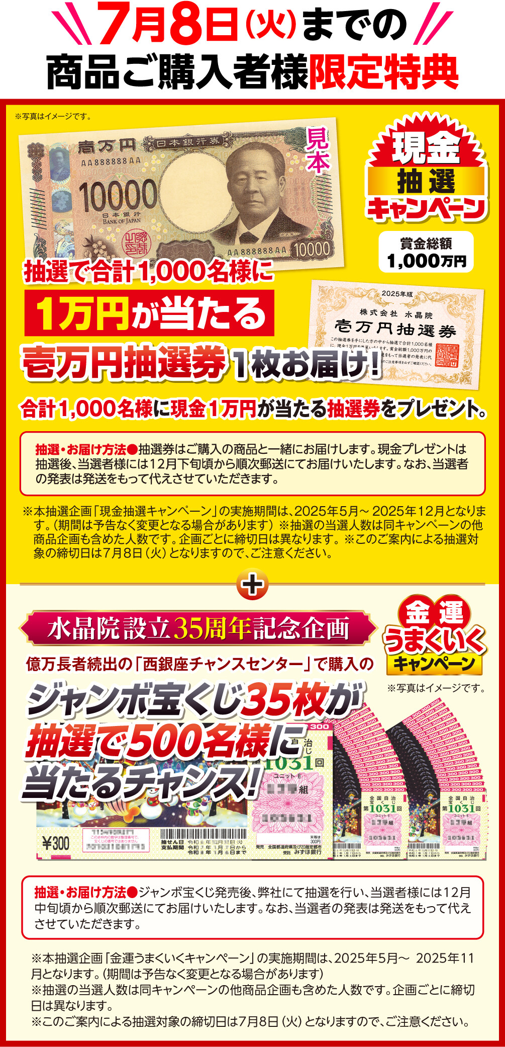 7月8日（火）までの商品ご購入者様限定特典 賞金総額1,000万円 現金抽選キャンペーン 抽選で合計1,000名様に1万円が当たる壱万円抽選券1枚お届け！ 合計1,000名様に現金1万円が当たる抽選券をプレゼント。 抽選・お届け方法＝抽選券はご購入の商品と一緒にお届けします。現金プレゼントは抽選後、当選者様には12月下旬頃から順次郵送にてお届けいたします。なお、当選者の発表は発送をもって代えさせていただきます。 ※写真はイメージです。 ※本抽選企画「現金抽選キャンペーン」の実施期間は、2025年5月～2025年12月となります。（期間は予告なく変更となる場合があります） ※抽選の当選人数は同キャンペーンの他商品企画も含めた人数です。企画ごとに締切日は異なります。 ※このご案内による抽選対象の締切日は7月8日（火）となりますので、ご注意ください。 ／ 水晶院設立35周年記念企画 金運うまくいくキャンペーン 億万長者続出の「西銀座チャンスセンター」で購入のジャンボ宝くじ35枚が抽選で500名様に当たるチャンス！ 抽選・お届け方法＝ジャンボ宝くじ発売後、弊社にて抽選を行い、当選者様には12月中旬頃から順次郵送にてお届けいたします。なお、当選者の発表は発送をもって代えさせていただきます。 ※本抽選企画「金運うまくいくキャンペーン」の実施期間は、2025年5月～2025年11月となります。（期間は予告なく変更となる場合があります） ※抽選の当選人数は同キャンペーンの他商品企画も含めた人数です。企画ごとに締切日は異なります。 ※このご案内による抽選対象の締切日は7月8日（火）となりますので、ご注意ください。 ※写真はイメージです。