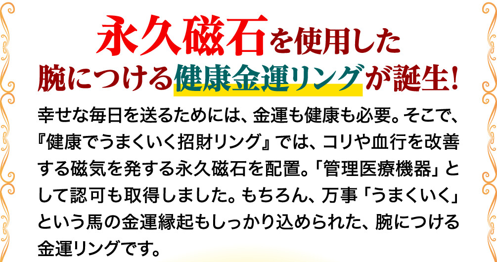 永久磁石を使用した腕につける健康金運リングが誕生！ 幸せな毎日を送るためには、金運も健康も必要。そこで、『健康でうまくいく招財リング』では、コリや血行を改善する磁気を発する永久磁石を配置。「管理医療機器」として認可も取得しました。もちろん、万事「うまくいく」という馬の金運縁起もしっかり込められた、腕につける金運リングです。