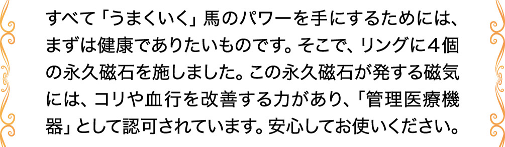 すべて「うまくいく」馬のパワーを手にするためには、まずは健康でありたいものです。そこで、リングに４個の永久磁石を施しました。この永久磁石が発する磁気には、コリや血行を改善する力があり、「管理医療機器」として認可されています。安心してお使いください。