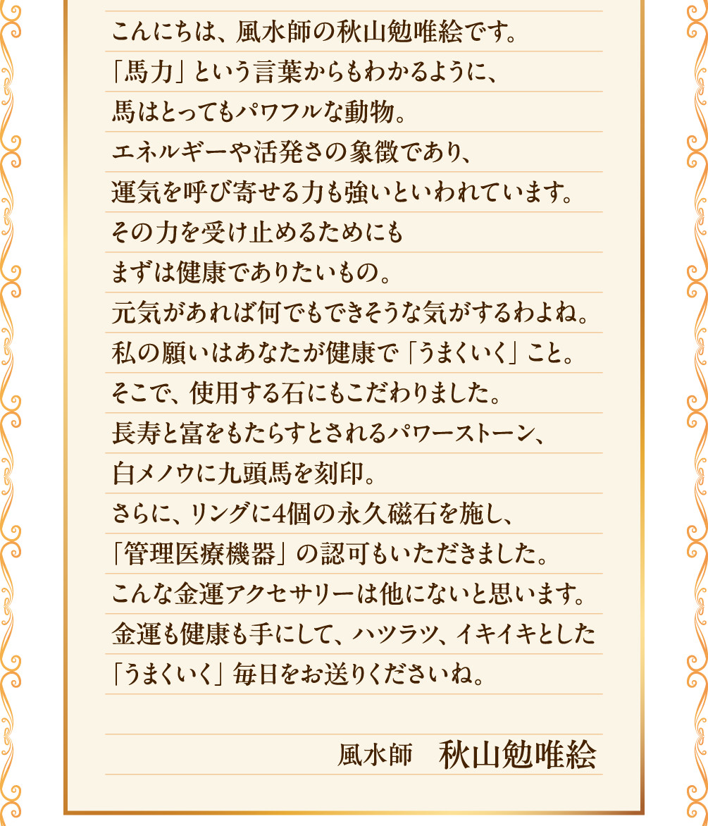 こんにちは、風水師の秋山勉唯絵です。「馬力」という言葉からもわかるように、馬はとってもパワフルな動物。エネルギーや活発さの象徴であり、運気を呼び寄せる力も強いといわれています。その力を受け止めるためにもまずは健康でありたいもの。元気があれば何でもできそうな気がするわよね。私の願いはあなたが健康で「うまくいく」こと。そこで、使用する石にもこだわりました。長寿と富をもたらすとされるパワーストーン、白メノウに九頭馬を刻印。さらに、リングに４個の永久磁石を施し、「管理医療機器」の認可もいただきました。こんな金運アクセサリーは他にないと思います。金運も健康も手にして、ハツラツ、イキイキとした「うまくいく」毎日をお送りくださいね。 風水師　秋山勉唯絵