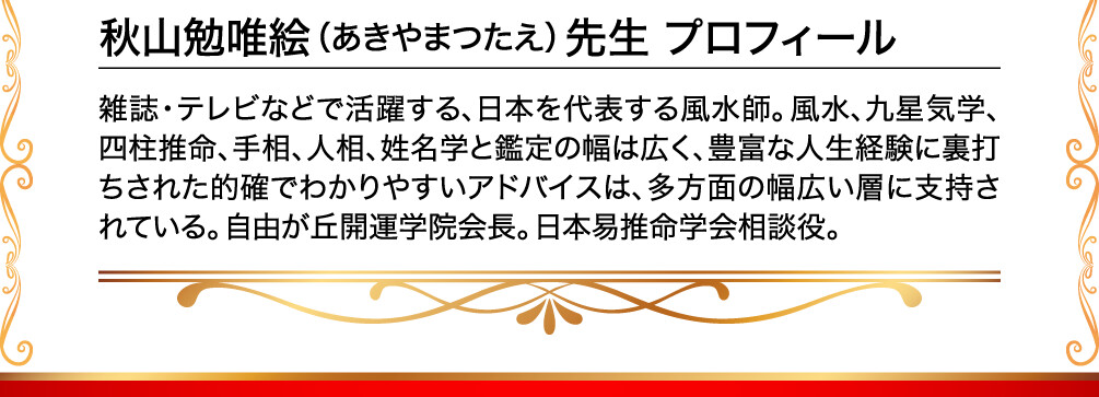 秋山勉唯絵（あきやまつたえ）先生 プロフィール 雑誌・テレビなどで活躍する、日本を代表する風水師。風水、九星気学、四柱推命、手相、人相、姓名学と鑑定の幅は広く、豊富な人生経験に裏打ちされた的確でわかりやすいアドバイスは、多方面の幅広い層に支持されている。自由が丘開運学院会長。日本易推命学会相談役。