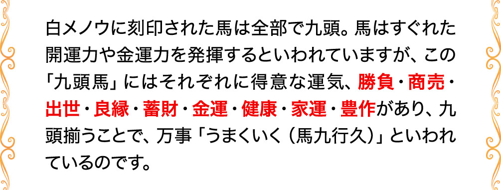 白メノウに刻印された馬は全部で九頭。馬はすぐれた開運力や金運力を発揮するといわれていますが、この「九頭馬」にはそれぞれに得意な運気、勝負・商売・出世・良縁・蓄財・金運・健康・家運・豊作があり、九頭揃うことで、万事「うまくいく（馬九行久）」といわれているのです。